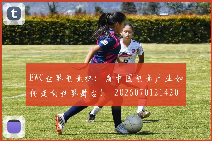 EWC世界电竞杯：看中国电竞产业如何走向世界舞台！_20260701214202