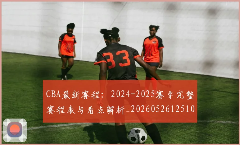 CBA最新赛程:2024-2025赛季完整赛程表与看点解析_20260526125103_20260701211402_20260712045535