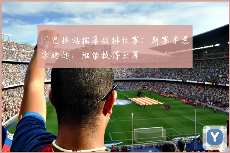 F1巴林站揭幕战排位赛:新赛季悬念迭起,谁能拔得头筹
