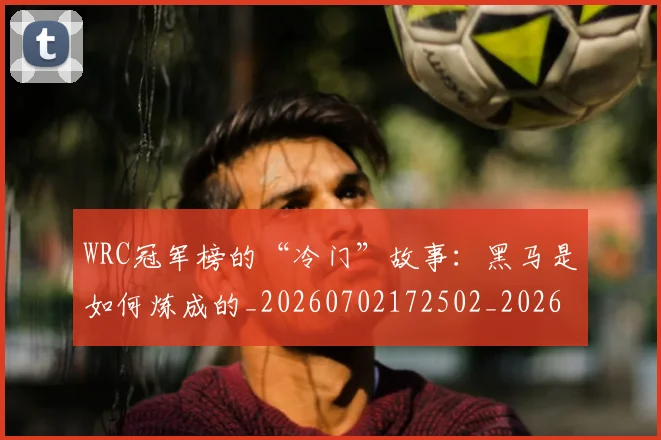 WRC冠军榜的“冷门”故事：黑马是如何炼成的_20260702172502_20260715182445