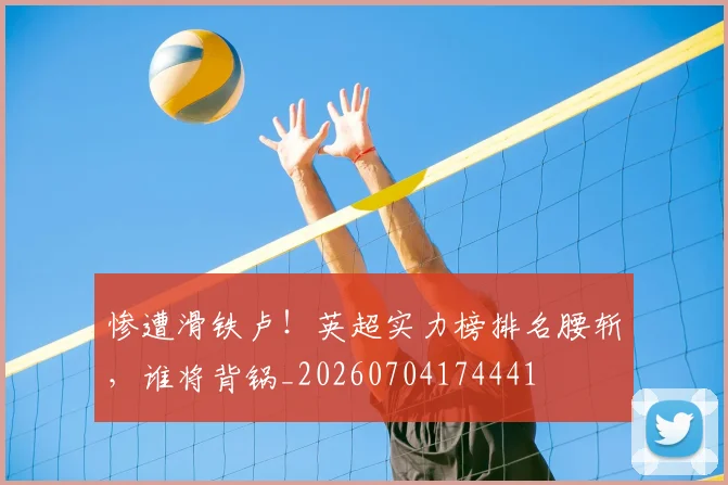 惨遭滑铁卢！英超实力榜排名腰斩，谁将背锅_20260704174441