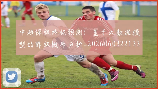 中超保级终极预测：基于大数据模型的降级概率分析_20260603221335_20260716184927