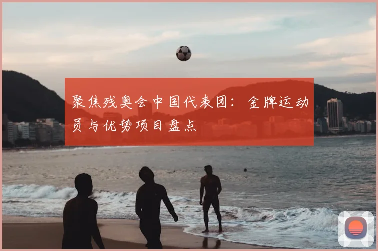 聚焦残奥会中国代表团：金牌运动员与优势项目盘点