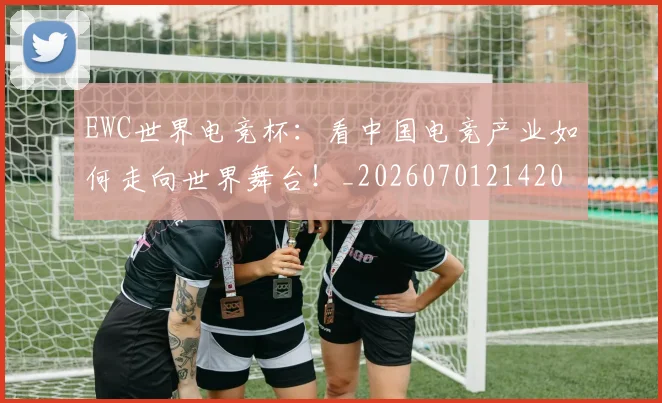 EWC世界电竞杯：看中国电竞产业如何走向世界舞台！_20260701214202