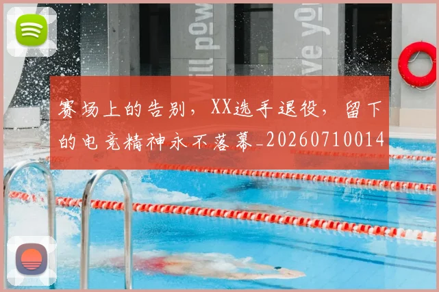 赛场上的告别，XX选手退役，留下的电竞精神永不落幕_20260710014321