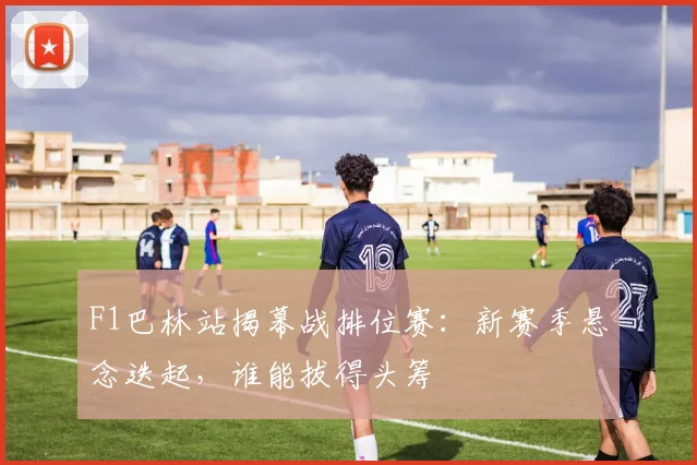 F1巴林站揭幕战排位赛：新赛季悬念迭起，谁能拔得头筹