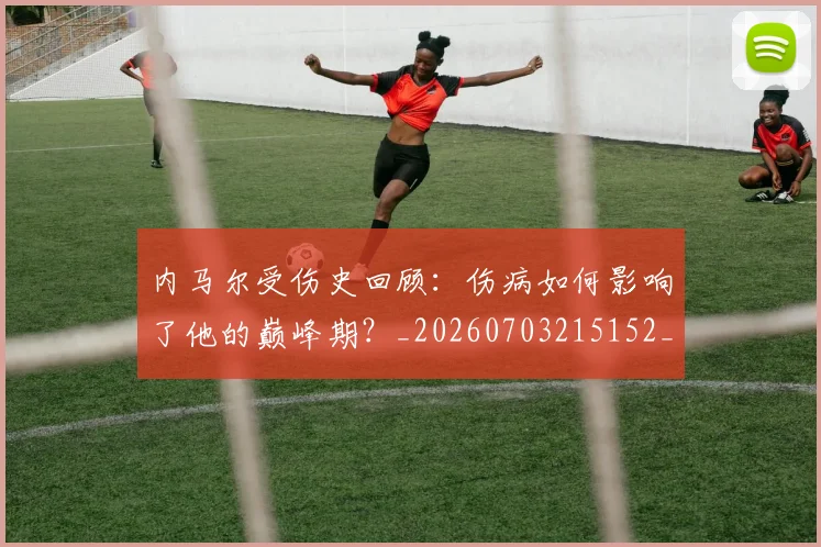 内马尔受伤史回顾:伤病如何影响了他的巅峰期?_20260703215152_20260718004913