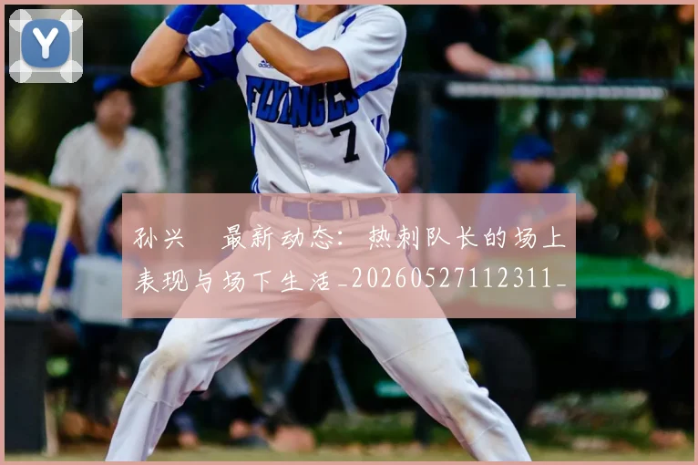 孙兴慜最新动态:热刺队长的场上表现与场下生活_20260527112311_20260720192915