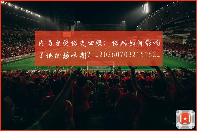 内马尔受伤史回顾:伤病如何影响了他的巅峰期?_20260703215152_20260718004913