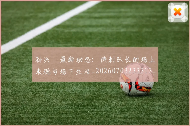 孙兴慜最新动态:热刺队长的场上表现与场下生活_20260703233313_20260720192918