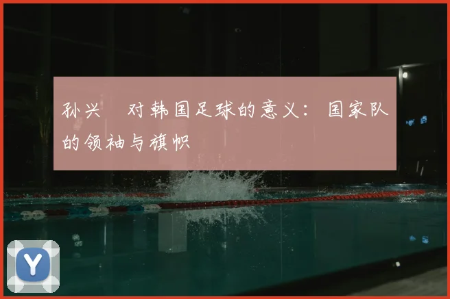 孙兴慜对韩国足球的意义：国家队的领袖与旗帜