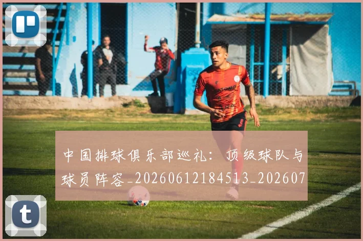 中国排球俱乐部巡礼:顶级球队与球员阵容_20260612184513_20260702201954