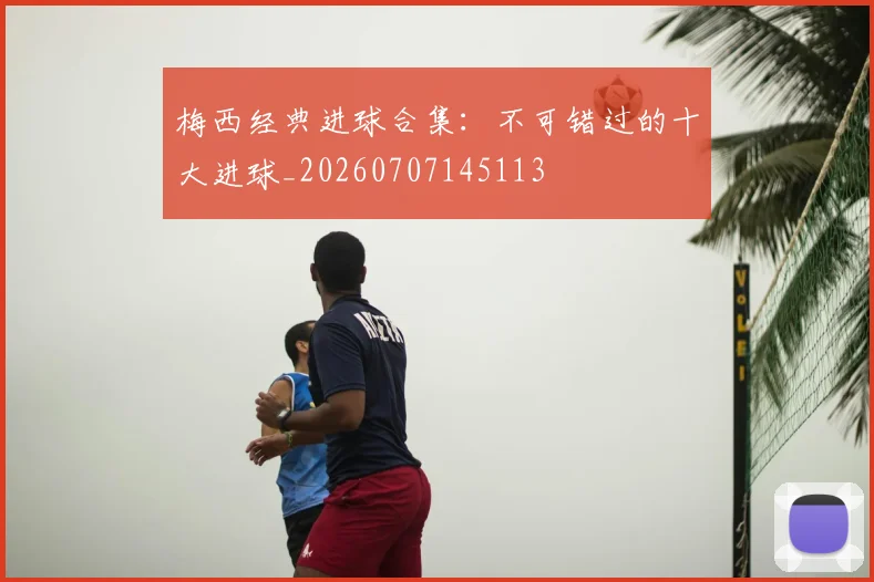 梅西经典进球合集:不可错过的十大进球_20260707145113