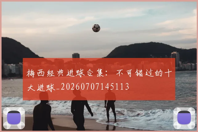 梅西经典进球合集：不可错过的十大进球_20260707145113