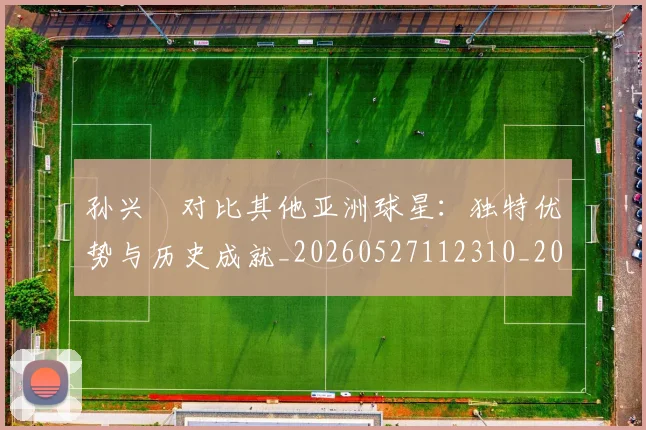 孙兴慜对比其他亚洲球星:独特优势与历史成就_20260527112310_20260703233256