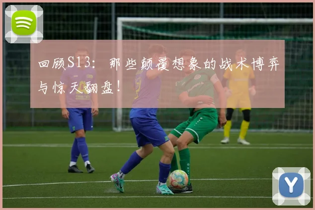 回顾S13：那些颠覆想象的战术博弈与惊天翻盘！