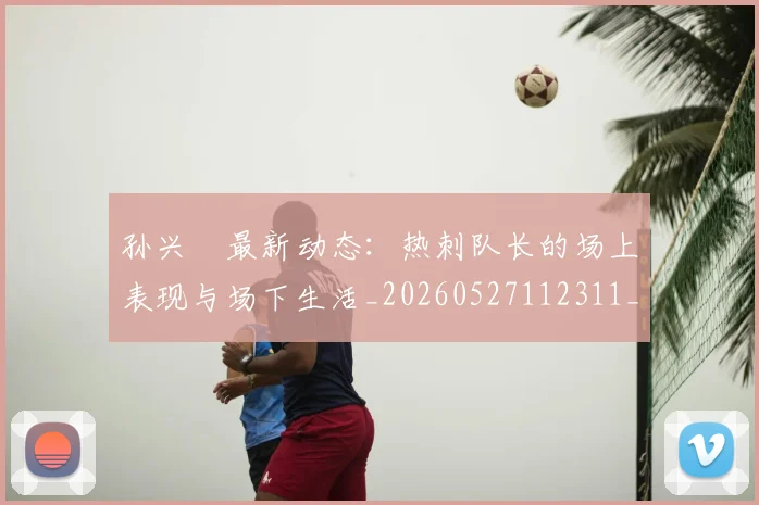 孙兴慜最新动态:热刺队长的场上表现与场下生活_20260527112311_20260720192915