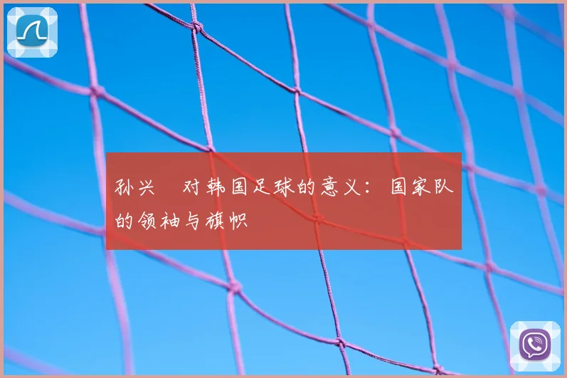 孙兴慜对韩国足球的意义:国家队的领袖与旗帜