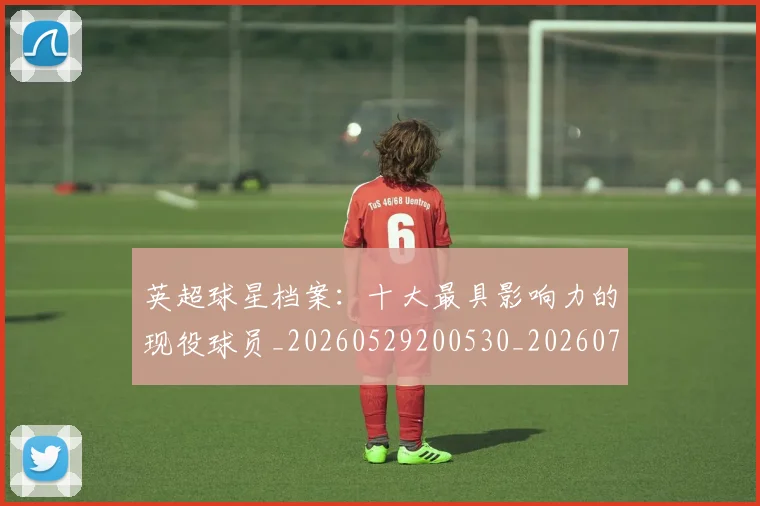 英超球星档案:十大最具影响力的现役球员_20260529200530_20260710005631