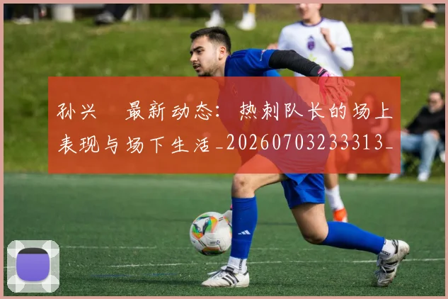 孙兴慜最新动态:热刺队长的场上表现与场下生活_20260703233313_20260720192918